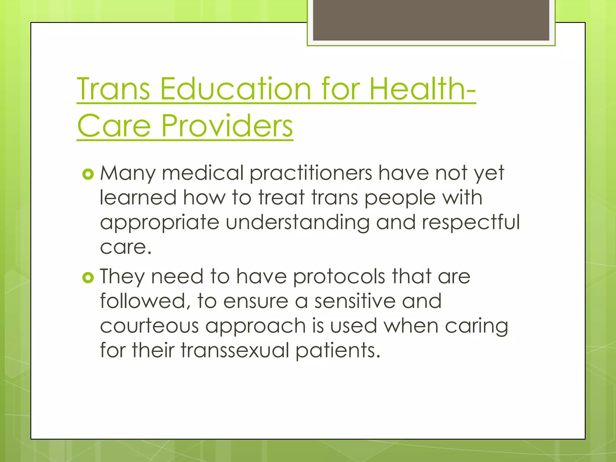 Trans Education for Health-
Care Providers
 Many   medical practitioners have not yet
  learned how to treat trans people with
  appropriate understanding and respectful
  care.
 They need to have protocols that are
  followed, to ensure a sensitive and
  courteous approach is used when caring
  for their transsexual patients.
 
