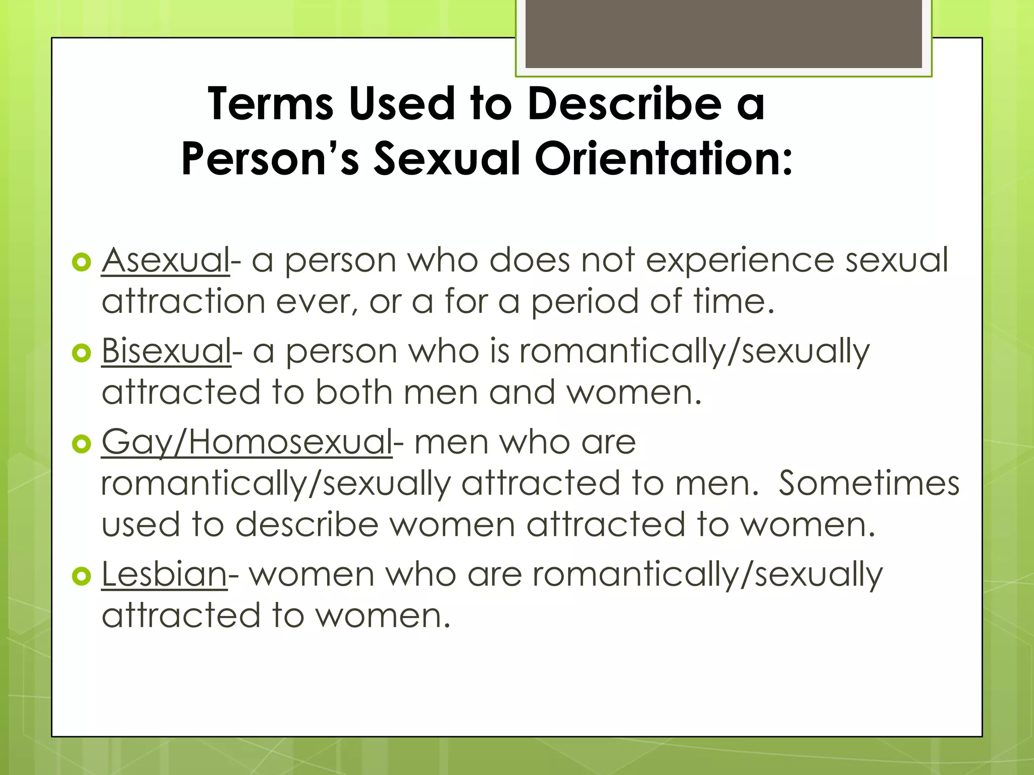 Terms Used to Describe a
      Person’s Sexual Orientation:

 Asexual-  a person who does not experience sexual
  attraction ever, or a for a period of time.
 Bisexual- a person who is romantically/sexually
  attracted to both men and women.
 Gay/Homosexual- men who are
  romantically/sexually attracted to men. Sometimes
  used to describe women attracted to women.
 Lesbian- women who are romantically/sexually
  attracted to women.
 