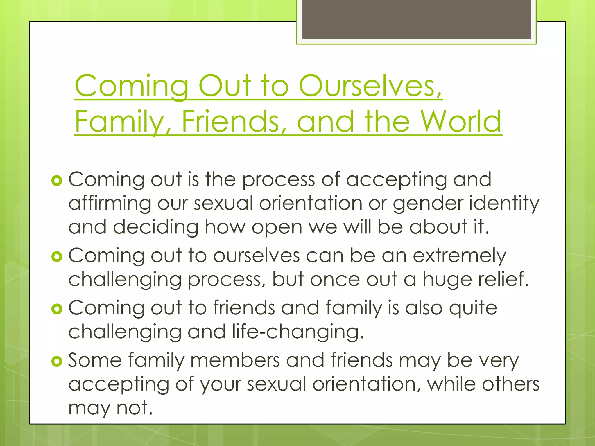 Coming Out to Ourselves,
  Family, Friends, and the World
 Coming   out is the process of accepting and
  affirming our sexual orientation or gender identity
  and deciding how open we will be about it.
 Coming out to ourselves can be an extremely
  challenging process, but once out a huge relief.
 Coming out to friends and family is also quite
  challenging and life-changing.
 Some family members and friends may be very
  accepting of your sexual orientation, while others
  may not.
 