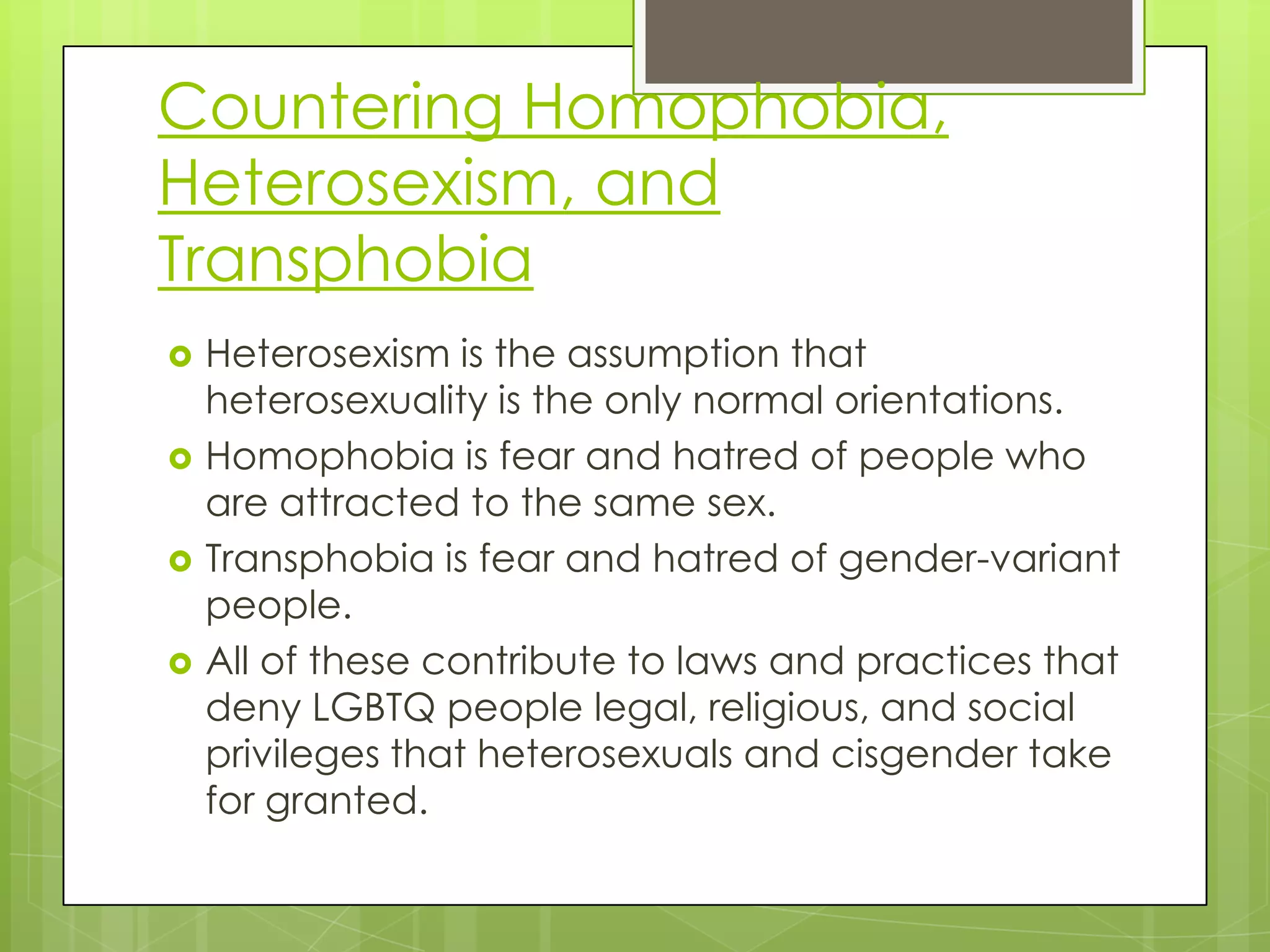 Countering Homophobia,
Heterosexism, and
Transphobia
   Heterosexism is the assumption that
    heterosexuality is the only normal orientations.
   Homophobia is fear and hatred of people who
    are attracted to the same sex.
   Transphobia is fear and hatred of gender-variant
    people.
   All of these contribute to laws and practices that
    deny LGBTQ people legal, religious, and social
    privileges that heterosexuals and cisgender take
    for granted.
 