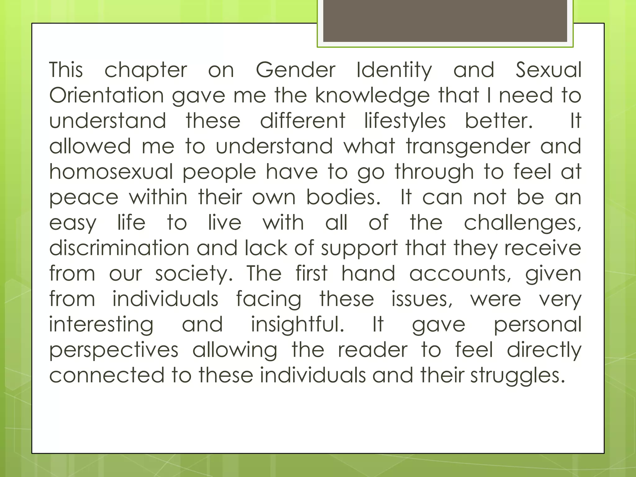 This chapter on Gender Identity and Sexual
Orientation gave me the knowledge that I need to
understand these different lifestyles better.       It
allowed me to understand what transgender and
homosexual people have to go through to feel at
peace within their own bodies. It can not be an
easy life to live with all of the challenges,
discrimination and lack of support that they receive
from our society. The first hand accounts, given
from individuals facing these issues, were very
interesting and insightful. It gave personal
perspectives allowing the reader to feel directly
connected to these individuals and their struggles.
 