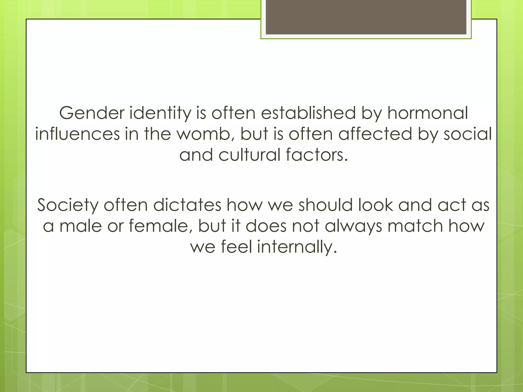 Gender identity is often established by hormonal
influences in the womb, but is often affected by social
                  and cultural factors.

Society often dictates how we should look and act as
 a male or female, but it does not always match how
                  we feel internally.
 