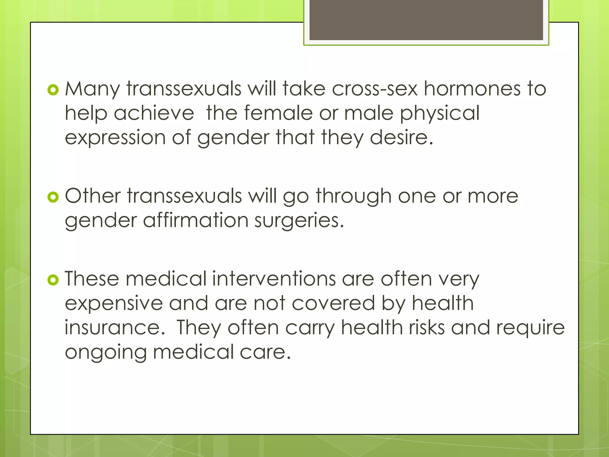  Many transsexuals will take cross-sex hormones to
 help achieve the female or male physical
 expression of gender that they desire.

 Other
      transsexuals will go through one or more
 gender affirmation surgeries.

 Thesemedical interventions are often very
 expensive and are not covered by health
 insurance. They often carry health risks and require
 ongoing medical care.
 