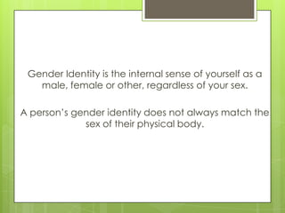 Gender Identity is the internal sense of yourself as a
   male, female or other, regardless of your sex.

A person’s gende...