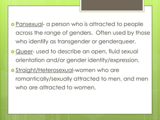  Pansexual-   a person who is attracted to people
 across the range of genders. Often used by those
 who identify as tran...