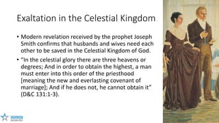 10
Exaltation in the Celestial Kingdom
• Modern revelation received by the prophet Joseph
Smith confirms that husbands and...