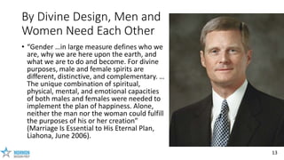 13
By Divine Design, Men and
Women Need Each Other
• “Gender …in large measure defines who we
are, why we are here upon th...