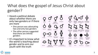 2
What does the gospel of Jesus Christ about
gender?
• Heard a political debate
about whether there are
only two genders o...
