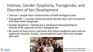6
Intersex, Gender Dysphoria, Transgender, and
Disorders of Sex Development
• Intersex = people born characteristics of bo...
