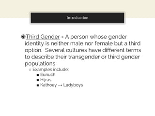 Introduction
◉Third Gender = A person whose gender
identity is neither male nor female but a third
option. Several cultures have different terms
to describe their transgender or third gender
populations
○ Examples include:
■ Eunuch
■ Hijras
■ Kathoey → Ladyboys
 