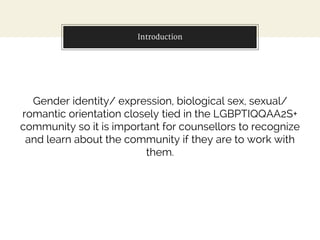 Introduction
Gender identity/ expression, biological sex, sexual/
romantic orientation closely tied in the LGBPTIQQAA2S+
community so it is important for counsellors to recognize
and learn about the community if they are to work with
them.
 