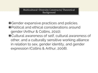 Multicultural-Diversity Constructs/ Theoretical
Background
◉Gender expansive practices and policies.
◉Political and ethical considerations around
gender (Arthur & Collins, 2010).
◉Cultural awareness of self, cultural awareness of
other, and a culturally sensitive working alliance
in relation to sex, gender identity, and gender
expression (Collins & Arthur, 2008).
 