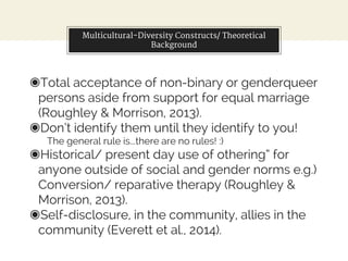 Multicultural-Diversity Constructs/ Theoretical
Background
◉Total acceptance of non-binary or genderqueer
persons aside from support for equal marriage
(Roughley & Morrison, 2013).
◉Don’t identify them until they identify to you!
The general rule is...there are no rules! :)
◉Historical/ present day use of othering” for
anyone outside of social and gender norms e.g.)
Conversion/ reparative therapy (Roughley &
Morrison, 2013).
◉Self-disclosure, in the community, allies in the
community (Everett et al., 2014).
 