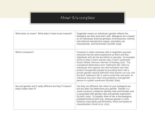 About this templateMyths and Misconceptions
What does cis mean? What does it mean to be cissexist? Cisgender means an individual’s gender reflects the
biological sex they were born with. Biological sex is based
on an individuals external genitalia, chromosomes, internal
and external reproductive organs, secondary sex
characteristic, and horomones (GLAAD, 2015).
What is cissexism? Cissexism is when someone who is cisgender assumes
everyone has the same experience as them and that
individuals who do not are inferior or peculiar. An example
of this is when a trans woman uses a men’s washroom
(Grant, Mottet, Harrison, Herman, & Keisling, 2011). The
considered defamatory term “bathroom bill” refers to
individuals who oppose non-discrimination laws that
protect transgender people by providing them with a
private gender-neutral bathroom that anyone can use, and
the term “bathroom bill” is said to incite fear and panic an
individual may face when encountering a transgender
person in a public washroom (GLAAD, 2015).
Sex and gender aren’t really different are they? It doesn’t
really matter does it?
Yes they are different. Sex refers to your biological sex,
but sex does not determine your gender. Gender is a
social construct created to identity male and females and
is associated with gender roles and gender expression
(GLAAD, 2015). To simplify, think of sex in the biological,
predetermined at birth way, whereas gender is more
linked to masculinity and femininity, which are based on
characteristics. (Grant et al., 2011).
 