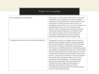 About this templateMyths and Misconceptions
Aren’t all drag queens transgender? Drag queen is a term usually used to refer to a gay male
who dresses up as a female on occasion for personal
satisfaction or for entertainment purposes (GLAAD, 2015).
Drag queen it is often incorrectly used to refer to all
transgender women (Grant et al., 2011). Cross-dressers are
typically heterosexual men who occasionally wear
women’s clothes, makeup, and accessories and do not
want to permanently change their sex (GLAAD, 2015).
Cross-dresser replaces the term transvestite, and
transvestite should not be used unless someone
specifically self-identifies that way (GLAAD, 2015).
Transgender, transsexual, tranny, what’s the difference? Transgender is used as an umbrella term that refers to
individuals whose gender identity or gender expression
does not align with their assigned sex at birth, including
transsexuals, androgynous individuals, genderqueers,
cross-dressers, and other gender non-conforming people
who identify as transgender (GLAAD, 2015). Some (not all)
of these individuals desire to transition gender, and some
(not all) want to medically alter their bodies as part of the
process. Transsexual is an older term that was created in
the medical and psychological fields, and it is not an
umbrella term like transgender. Transsexual is still
preferred by some people who have permanently
changed their body to align with their gender, or
individuals who desire to change and may be
accomplished through surgical and or hormone therapy,
or other methods (GLAAD, 2015).
 