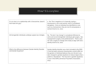 About this templateMyths and Misconceptions
If a cis man is in a relationship with a transwoman, doesn’t
that make him gay?
o No. This is negative as it is basically saying a
transwoman is not a real woman, and it is considered
derogatory. Once an individual has identified as a sex,
such as a transwoman, they are now for all purposes a
woman (Grant et al., 2011).
All transgender individuals undergo surgical sex changes. No. The term “sex change” is considered offensive to
some and not all transgender individuals get surgery. Sex
reassignment surgery is the preferred term. There is also
not “one” surgery to change one’s body to align with one’s
identity (Grant et al., 2011).
What is the difference between Gender Identity Disorder
and Gender Dysphoria?
Gender identity disorder was a term included in the DSM-
V that the body’s physical characteristics at birth differ for
the gender an individual believes they are, the term was
later changed to gender dysphoria to reduce stigma that a
patient is “disordered.” The new term is gender dysphoria
is now in the DSM 5 (American Psychiatric Association,
2013).
 