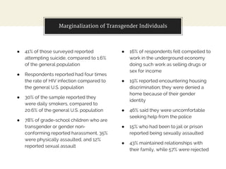 ● 41% of those surveyed reported
attempting suicide, compared to 1.6%
of the general population
● Respondents reported had four times
the rate of HIV infection compared to
the general U.S. population
● 30% of the sample reported they
were daily smokers, compared to
20.6% of the general U.S. population
● 78% of grade-school children who are
transgender or gender non-
conforming reported harassment, 35%
were physically assaulted, and 12%
reported sexual assault
● 16% of respondents felt compelled to
work in the underground economy
doing such work as selling drugs or
sex for income
● 19% reported encountering housing
discrimination; they were denied a
home because of their gender
identity
● 46% said they were uncomfortable
seeking help from the police
● 15% who had been to jail or prison
reported being sexually assaulted
● 43% maintained relationships with
their family, while 57% were rejected
Marginalization of Transgender Individuals
 