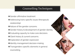 Counselling Techniques
◉Gender affirmative treatment
◉Addressing trans-specific issues (therapeutic
relationship)
◉Nature of the gender concerns
◉Gender history & development of gender identity
◉Evaluating capacity to make care decisions
◉Client history & current concerns
◉Exploration of gender expression
◉Identity management decision-making
◉Transgenders-specific elements in general
counselling
 