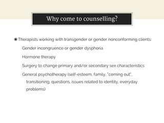Why come to counselling?
◉Therapists working with transgender or gender nonconforming clients:
Gender incongruence or gender dysphoria
Hormone therapy
Surgery to change primary and/or secondary sex characteristics
General psychotherapy (self-esteem, family, “coming out”,
transitioning, questions, issues related to identity, everyday
problems)
 