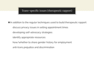 Trans-specific issues (therapeutic rapport)
◉In addition to the regular techniques used to build therapeutic rapport:
discuss privacy issues in setting appointment times
developing self-advocacy strategies
identify appropriate resources
how/whether to share gender history for employment
anti-trans prejudice and discrimination
 