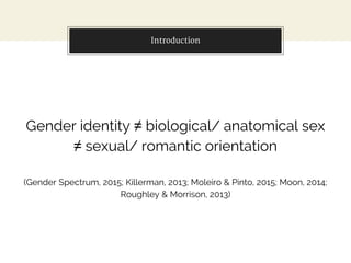 Introduction
Gender identity ≠ biological/ anatomical sex
≠ sexual/ romantic orientation
(Gender Spectrum, 2015; Killerman, 2013; Moleiro & Pinto, 2015; Moon, 2014;
Roughley & Morrison, 2013)
 