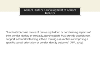 Gender History & Development of Gender
Identity
“As clients become aware of previously hidden or constraining aspects of
their gender identity or sexuality, psychologists may provide acceptance,
support, and understanding without making assumptions or imposing a
specific sexual orientation or gender identity outcome” (APA, 2009)
 
