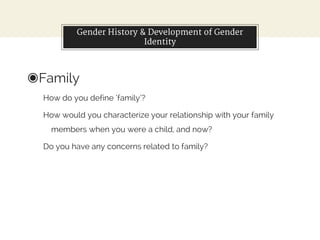 Gender History & Development of Gender
Identity
◉Family
How do you define ‘family’?
How would you characterize your relationship with your family
members when you were a child, and now?
Do you have any concerns related to family?
 