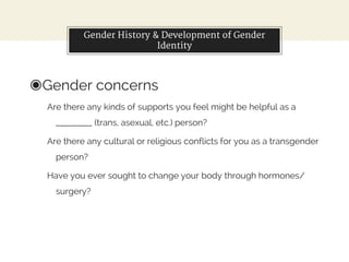Gender History & Development of Gender
Identity
◉Gender concerns
Are there any kinds of supports you feel might be helpful as a
__________ (trans, asexual, etc.) person?
Are there any cultural or religious conflicts for you as a transgender
person?
Have you ever sought to change your body through hormones/
surgery?
 