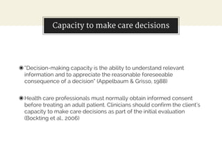 Capacity to make care decisions
◉“Decision-making capacity is the ability to understand relevant
information and to appreciate the reasonable foreseeable
consequence of a decision” (Appelbaum & Grisso, 1988)
◉Health care professionals must normally obtain informed consent
before treating an adult patient. Clinicians should confirm the client’s
capacity to make care decisions as part of the initial evaluation
(Bockting et al., 2006)
 