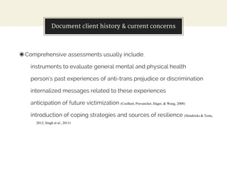 Document client history & current concerns
◉Comprehensive assessments usually include:
instruments to evaluate general mental and physical health
person’s past experiences of anti-trans prejudice or discrimination
internalized messages related to these experiences
anticipation of future victimization (Coolhart, Provancher, Hager, & Wang, 2008)
introduction of coping strategies and sources of resilience (Hendricks & Testa,
2012; Singh et al., 2011)
 