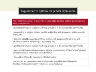 Exploration of options for gender expression
The HBIGDA Standards of Care (Meyer et al., 2001) possible options for transgender
identity expression
• participation in peer support/self-help groups or in the transgender community
• counselling to explore gender identity and to deal with pressures relating to work,
family, etc.
• learning about transgenderism from the Internet, guidelines for care, lay and
professional literature relating to legal rights, etc.
• participation in peer support/self-help groups or in the transgender community
• permanent changes to appearance: surgical reconstruction of face/chest/genitals,
electrolysis/laser removal of facial/body hair
• integration of gender awareness into daily living
• temporary and potentially reversible changes to appearance: changes in
hairstyle/makeup, temporary removal of facial/body hair
 
