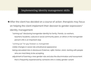 Implementing identity management skills
◉After the client has decided on a course of action, therapists may focus
on helping the client implement their decision to gender expression/
identity management:
“coming out” (disclosing transgender identity) to family, friends, co-workers,
teachers/students, cultural or social community peers, or others in the transgender
person’s life is an important step
“coming out” for gay/lesbian vs. transgender
visible changes in social role and physical appearance
taking calculated risks in disclosure (Coleman, 1982; Horton, 2001), starting with people
who are most likely to be accepting
adjustment of learning a new gender role and also the discrimination and harassment
that is frequently experienced by someone who is visibly gender-variant
 