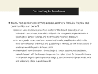 Counselling for loved ones
◉Trans/non gender conforming people, partners, families, friends, and
communities can benefit:
responses upon disclosure range from excitement to disgust, depending on an
individual’s perspectives, their relationship with the transgendered person, cultural
beliefs about gender variance, and the timing and means of disclosure
when transgender issues have been a secret and are disclosed late in a relationship,
there can be feelings of betrayal and questioning of intimacy, as with the disclosure of
any large secret (Reynolds & Caron, 2000)
mixed emotions from loved ones - denial (stage 1) , shock, post-traumatic reactions,
trying to bargain with the transgender person or a higher power for the gender issues
to disappear, anger (stage 2), grievance (stage 3), self-discovery (stage 4), acceptance
and welcoming (stage 5), pride (stage 6)
 