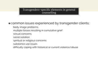 Transgenders-specific elements in general
counselling
◉Common issues experienced by transgender clients;
body image problems
multiple losses resulting in cumulative grief
sexual concerns
social isolation
spiritual or religious concerns
substance use issues
difficulty coping with historical or current violence/abuse
 