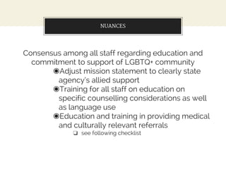 NUANCES
Consensus among all staff regarding education and
commitment to support of LGBTQ+ community
◉Adjust mission statement to clearly state
agency’s allied support
◉Training for all staff on education on
specific counselling considerations as well
as language use
◉Education and training in providing medical
and culturally relevant referrals
❏ see following checklist
 