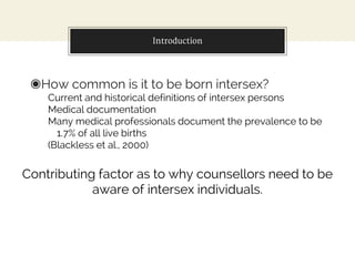 Introduction
◉How common is it to be born intersex?
Current and historical definitions of intersex persons
Medical documentation
Many medical professionals document the prevalence to be
1.7% of all live births
(Blackless et al., 2000)
Contributing factor as to why counsellors need to be
aware of intersex individuals.
 