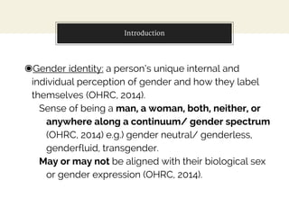 Introduction
◉Gender identity: a person’s unique internal and
individual perception of gender and how they label
themselves (OHRC, 2014).
Sense of being a man, a woman, both, neither, or
anywhere along a continuum/ gender spectrum
(OHRC, 2014) e.g.) gender neutral/ genderless,
genderfluid, transgender.
May or may not be aligned with their biological sex
or gender expression (OHRC, 2014).
 