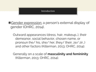 Introduction
◉Gender expression: a person’s external display of
gender (OHRC, 2014).
Outward appearances (dress, hair, makeup…), their
demeanor, social behavior, chosen name, or
pronoun (he/ his, she/ her, they/ their, ze/ zir…)
and other factors (Killerman, 2013; OHRC, 2014).
Generally on a scale of masculinity and femininity
(Killerman, 2013; OHRC, 2014).
 