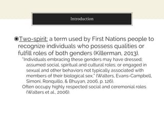 Introduction
◉Two-spirit: a term used by First Nations people to
recognize individuals who possess qualities or
fulfill roles of both genders (Killerman, 2013).
“Individuals embracing these genders may have dressed;
assumed social, spiritual and cultural roles; or engaged in
sexual and other behaviors not typically associated with
members of their biological sex,” (Walters, Evans-Campbell,
Simoni, Ronquillo, & Bhuyan, 2006, p. 126).
Often occupy highly respected social and ceremonial roles
(Walters et al., 2006).
 