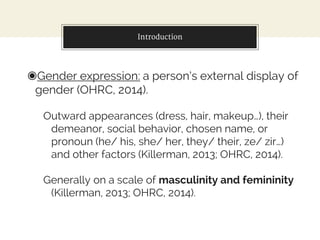 Introduction
◉Gender expression: a person’s external display of
gender (OHRC, 2014).
Outward appearances (dress, hair, mak...