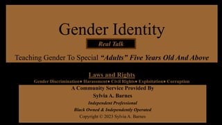Gender Identity
Teaching Gender To Special “Adults” Five Years Old And Above
A Community Service Provided By
Sylvia A. Barnes
Independent Professional
Black Owned & Independently Operated
Copyright © 2023 Sylvia A. Barnes
Real Talk
Laws and Rights
Gender Discrimination● Harassment● Civil Rights● Exploitation● Corruption
 