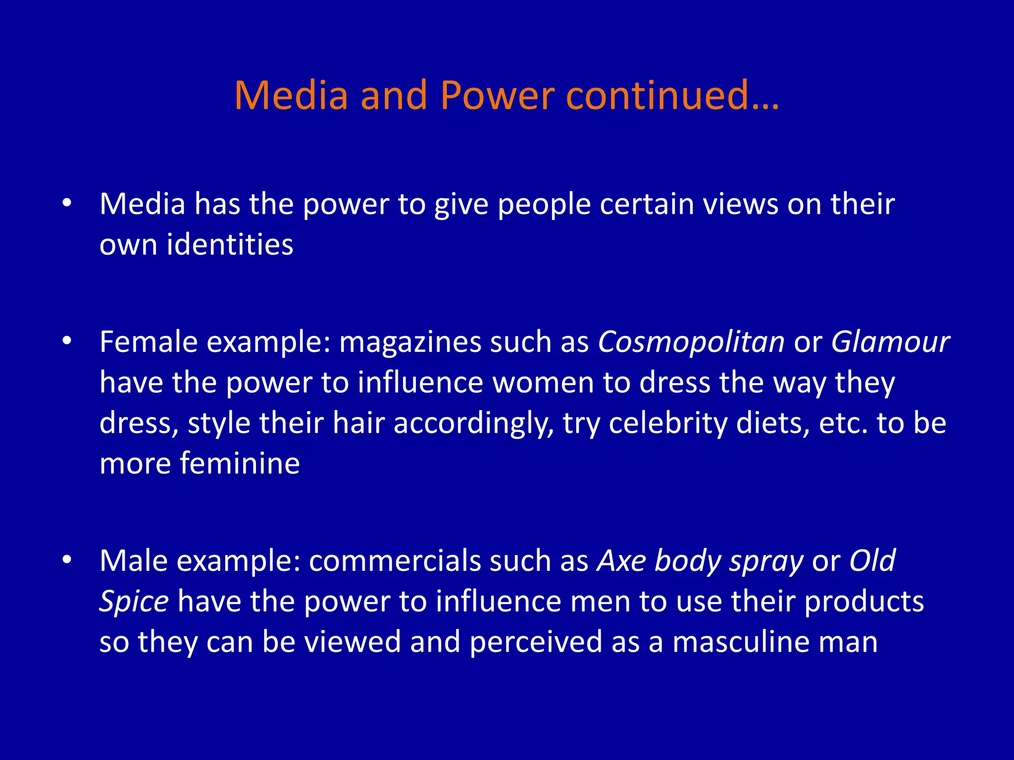 Media and Power continued…
• Media has the power to give people certain views on their
own identities
• Female example: magazines such as Cosmopolitan or Glamour
have the power to influence women to dress the way they
dress, style their hair accordingly, try celebrity diets, etc. to be
more feminine
• Male example: commercials such as Axe body spray or Old
Spice have the power to influence men to use their products
so they can be viewed and perceived as a masculine man
 