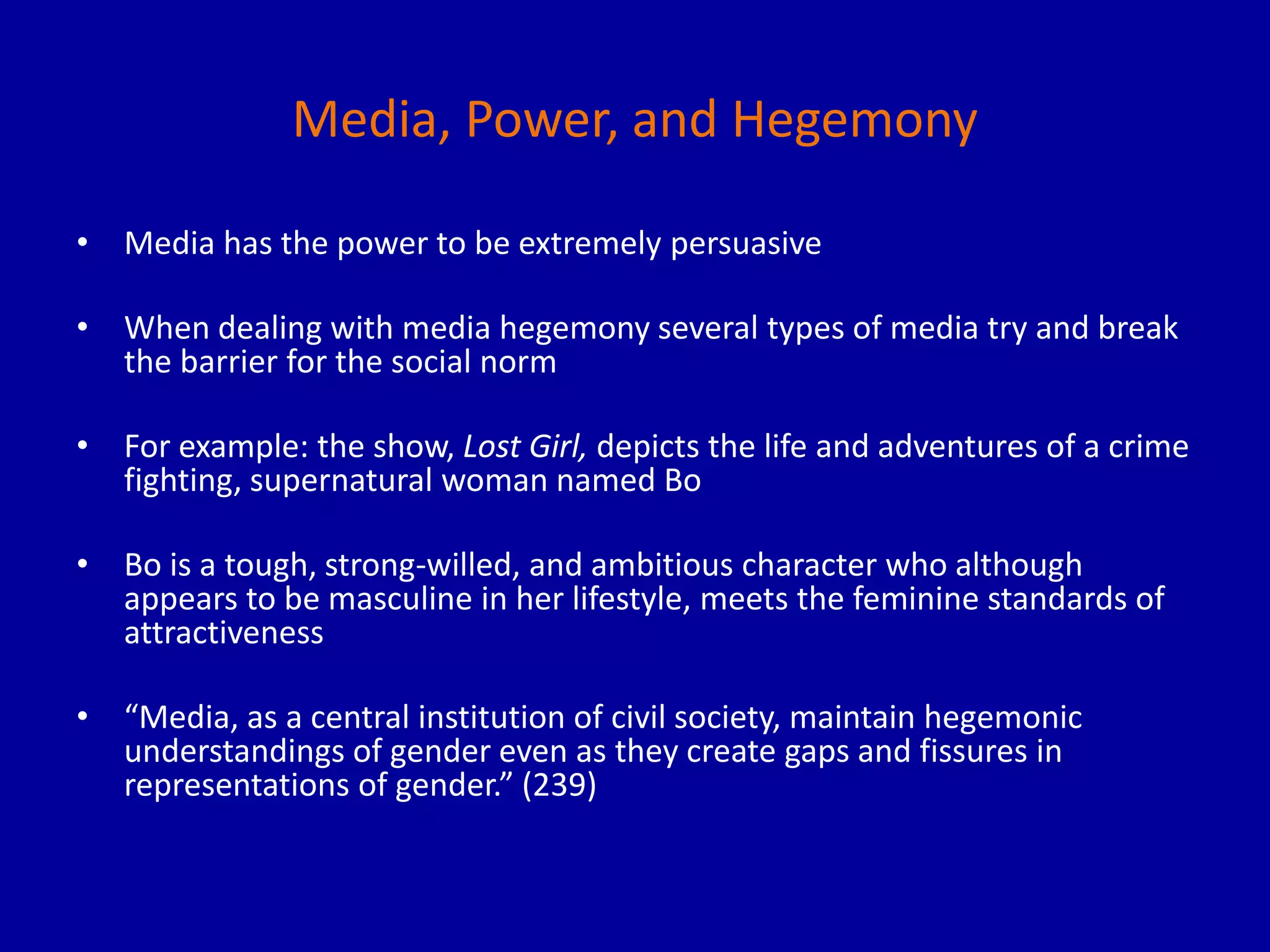 Media, Power, and Hegemony
• Media has the power to be extremely persuasive
• When dealing with media hegemony several types of media try and break
the barrier for the social norm
• For example: the show, Lost Girl, depicts the life and adventures of a crime
fighting, supernatural woman named Bo
• Bo is a tough, strong-willed, and ambitious character who although
appears to be masculine in her lifestyle, meets the feminine standards of
attractiveness
• “Media, as a central institution of civil society, maintain hegemonic
understandings of gender even as they create gaps and fissures in
representations of gender.” (239)
 