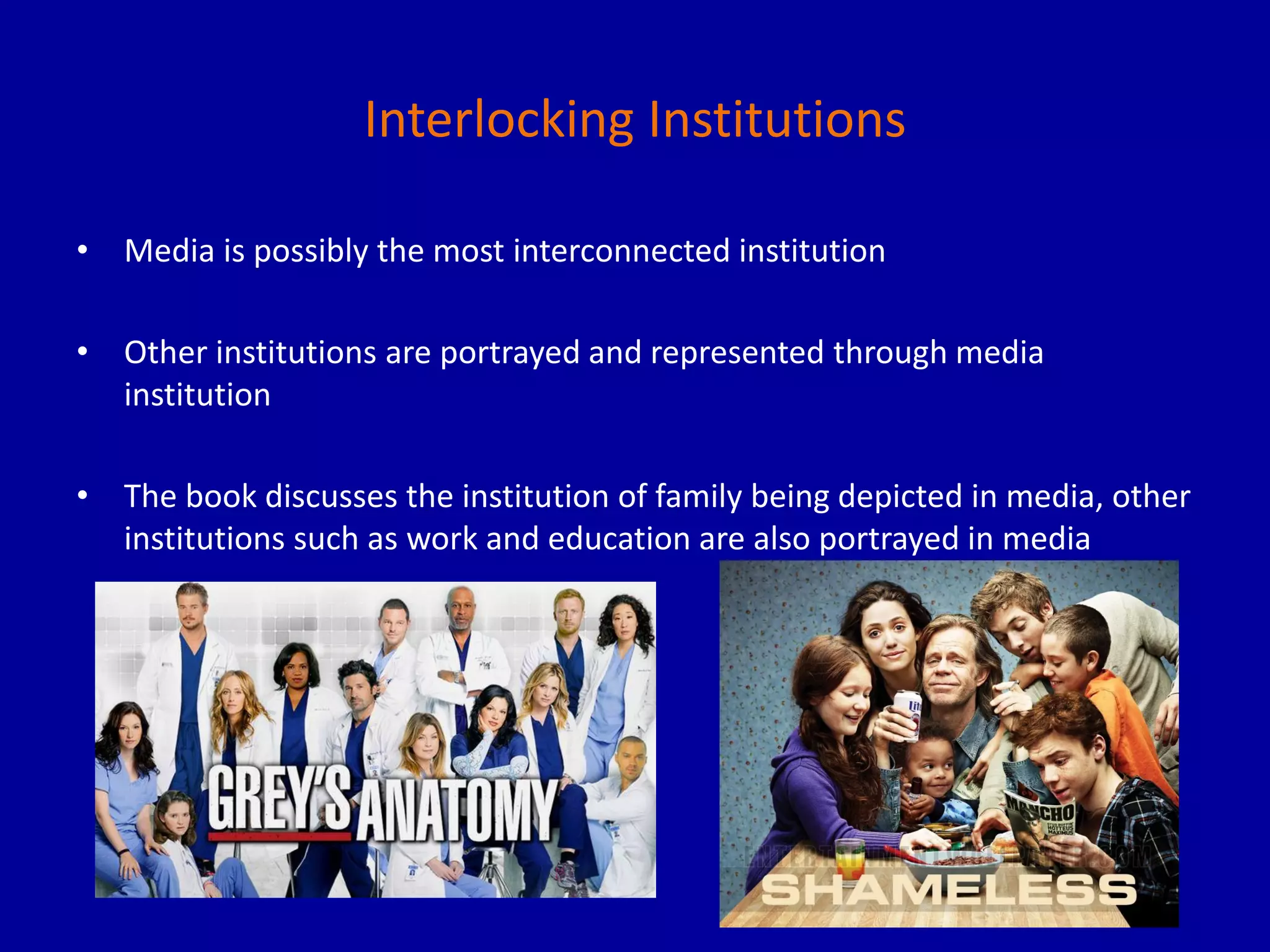 Interlocking Institutions
• Media is possibly the most interconnected institution
• Other institutions are portrayed and represented through media
institution
• The book discusses the institution of family being depicted in media, other
institutions such as work and education are also portrayed in media
 