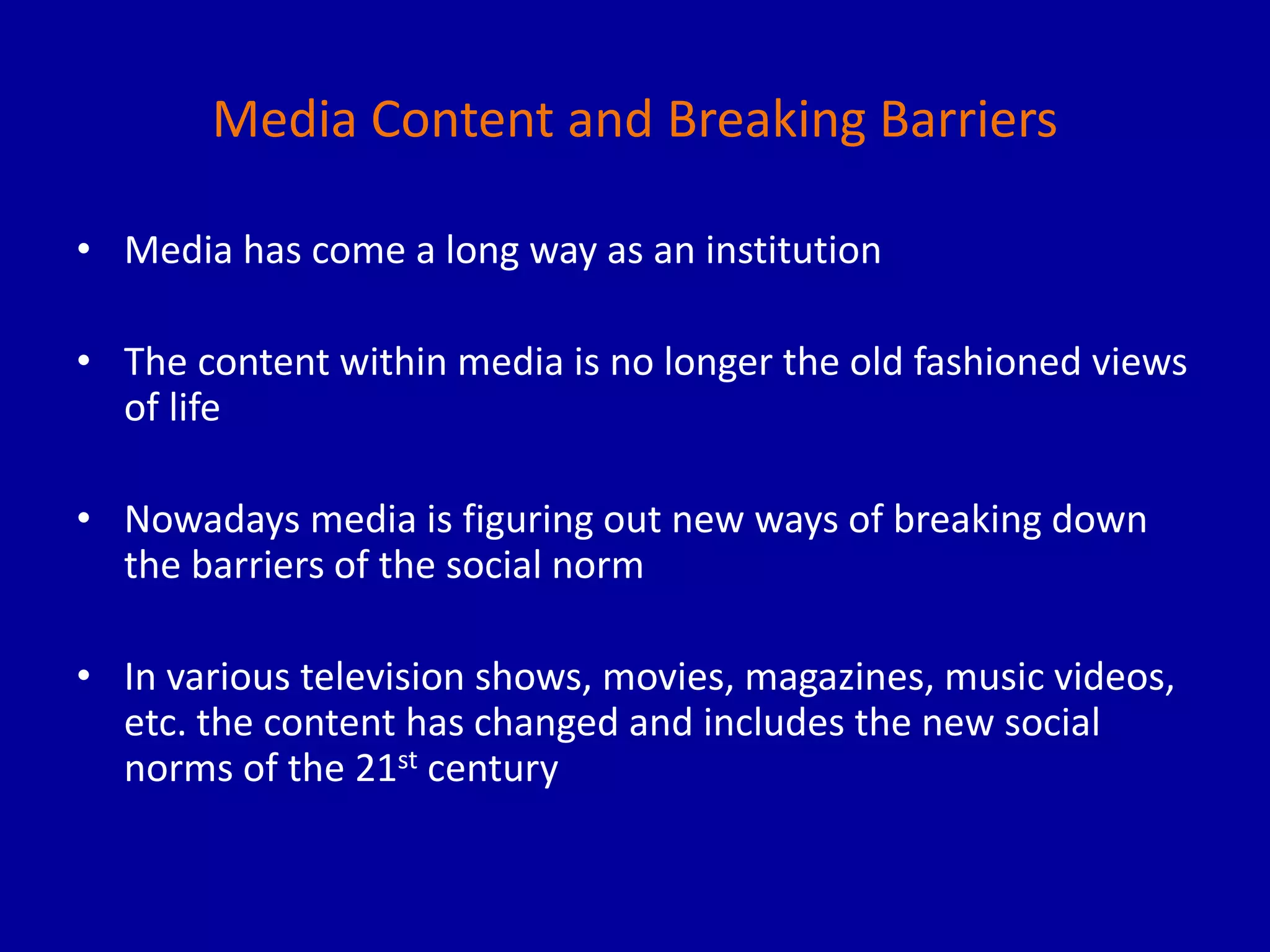 Media Content and Breaking Barriers
• Media has come a long way as an institution
• The content within media is no longer the old fashioned views
of life
• Nowadays media is figuring out new ways of breaking down
the barriers of the social norm
• In various television shows, movies, magazines, music videos,
etc. the content has changed and includes the new social
norms of the 21st century
 
