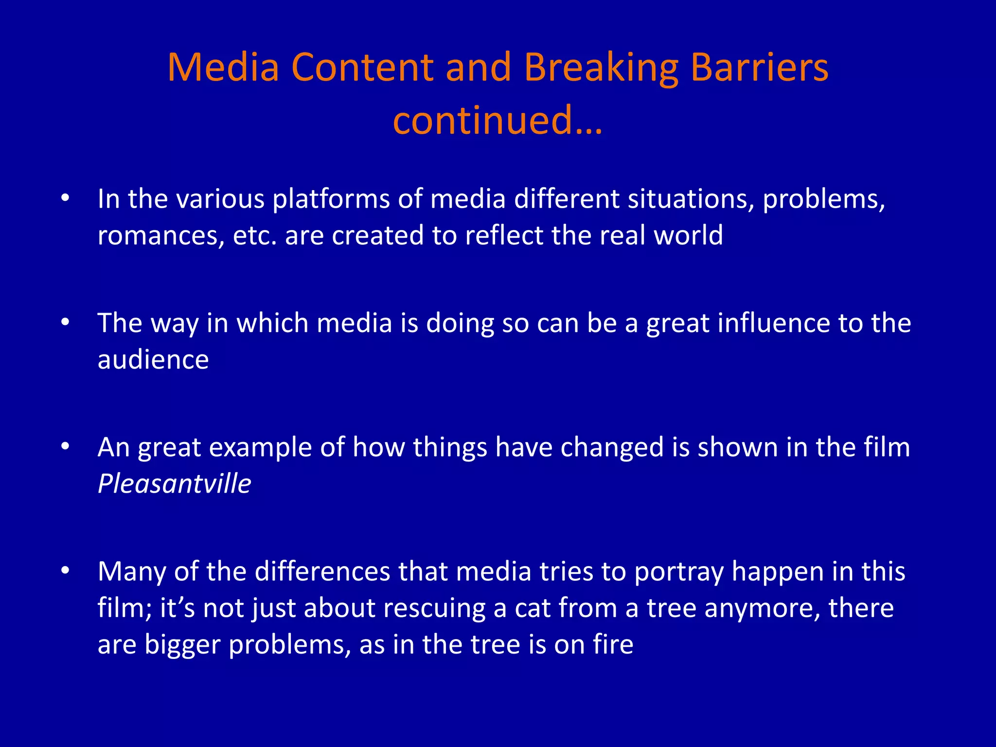 Media Content and Breaking Barriers
continued…
• In the various platforms of media different situations, problems,
romances, etc. are created to reflect the real world
• The way in which media is doing so can be a great influence to the
audience
• An great example of how things have changed is shown in the film
Pleasantville
• Many of the differences that media tries to portray happen in this
film; it’s not just about rescuing a cat from a tree anymore, there
are bigger problems, as in the tree is on fire
 
