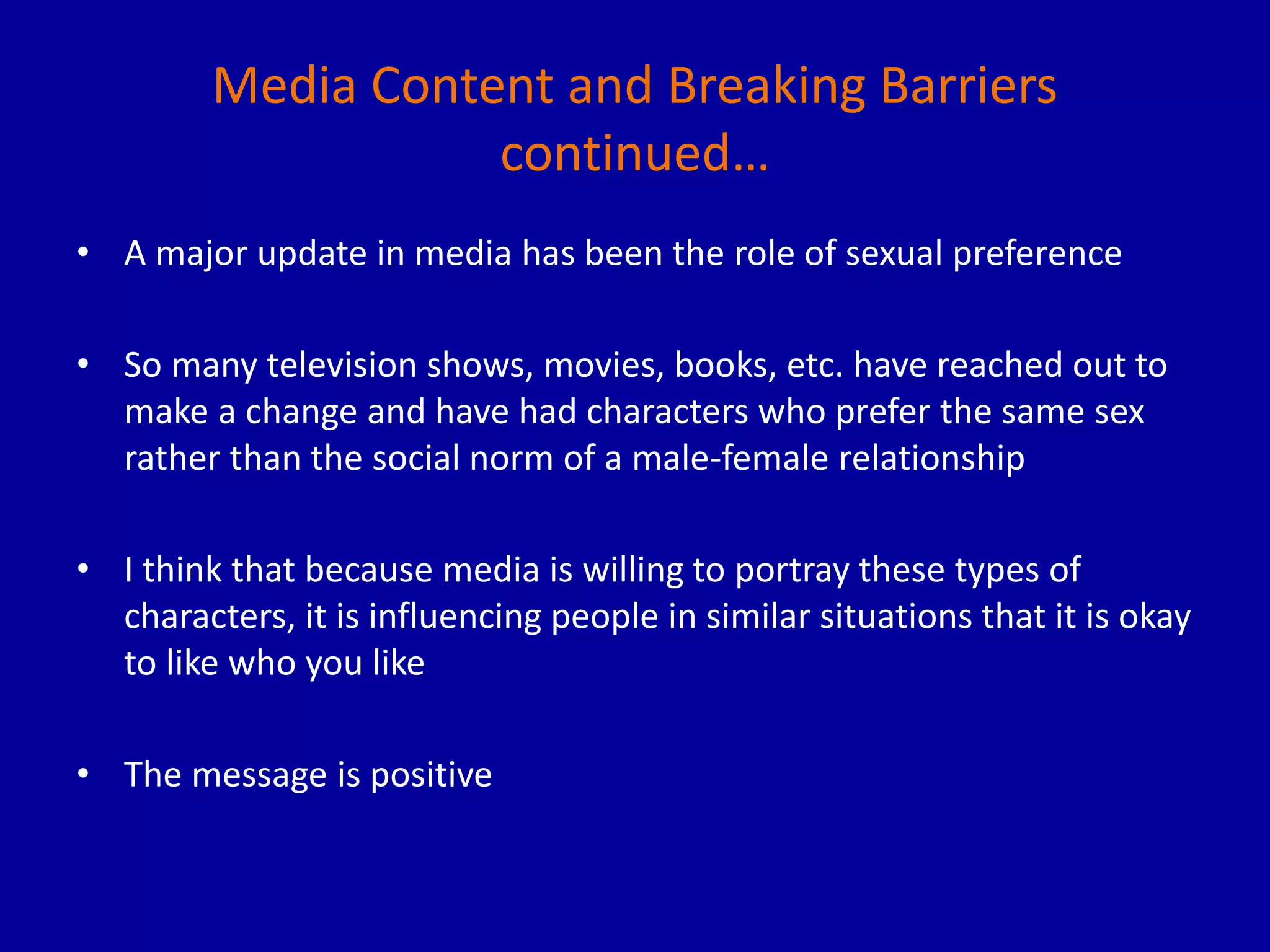 Media Content and Breaking Barriers
continued…
• A major update in media has been the role of sexual preference
• So many television shows, movies, books, etc. have reached out to
make a change and have had characters who prefer the same sex
rather than the social norm of a male-female relationship
• I think that because media is willing to portray these types of
characters, it is influencing people in similar situations that it is okay
to like who you like
• The message is positive
 