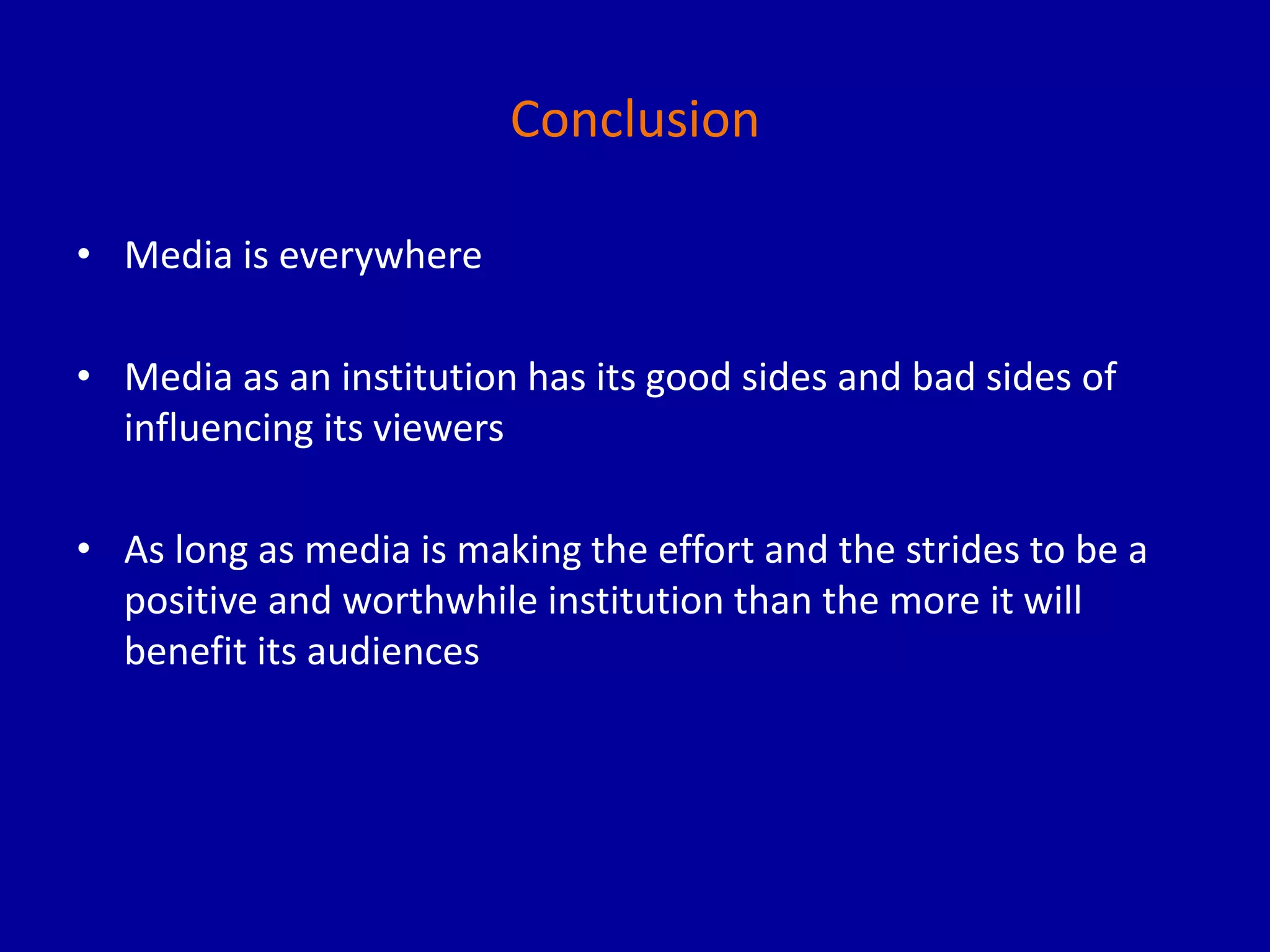 Conclusion
• Media is everywhere
• Media as an institution has its good sides and bad sides of
influencing its viewers
• As long as media is making the effort and the strides to be a
positive and worthwhile institution than the more it will
benefit its audiences
 