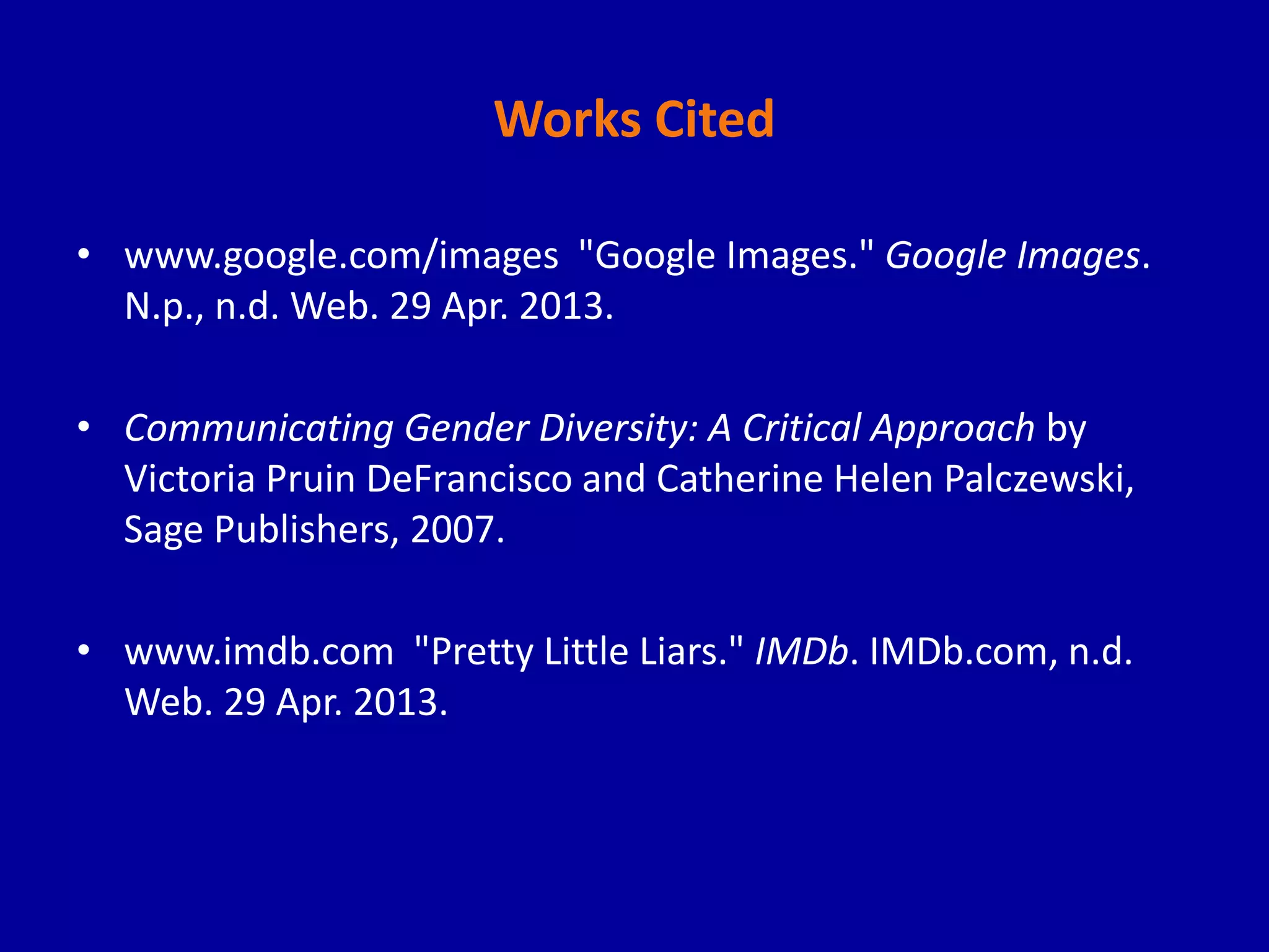 Works Cited
• www.google.com/images "Google Images." Google Images.
N.p., n.d. Web. 29 Apr. 2013.
• Communicating Gender Diversity: A Critical Approach by
Victoria Pruin DeFrancisco and Catherine Helen Palczewski,
Sage Publishers, 2007.
• www.imdb.com "Pretty Little Liars." IMDb. IMDb.com, n.d.
Web. 29 Apr. 2013.
 