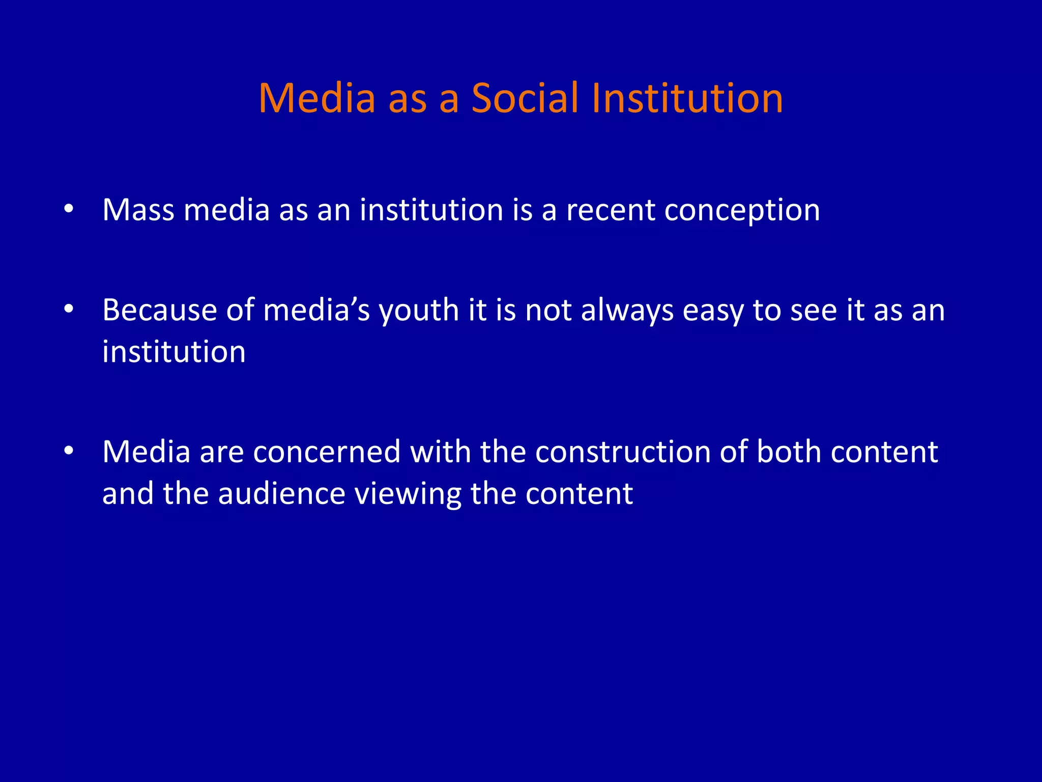 Media as a Social Institution
• Mass media as an institution is a recent conception
• Because of media’s youth it is not always easy to see it as an
institution
• Media are concerned with the construction of both content
and the audience viewing the content
 